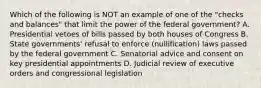 Which of the following is NOT an example of one of the "checks and balances" that limit the power of the federal government? A. Presidential vetoes of bills passed by both houses of Congress B. State governments' refusal to enforce (nullification) laws passed by the federal government C. Senatorial advice and consent on key presidential appointments D. Judicial review of executive orders and congressional legislation