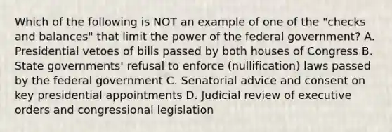 Which of the following is NOT an example of one of the "checks and balances" that limit the power of the federal government? A. Presidential vetoes of bills passed by both houses of Congress B. State governments' refusal to enforce (nullification) laws passed by the federal government C. Senatorial advice and consent on key presidential appointments D. Judicial review of executive orders and congressional legislation