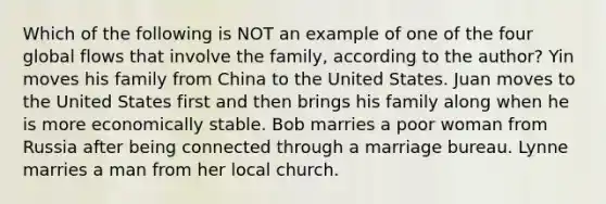 Which of the following is NOT an example of one of the four global flows that involve the family, according to the author? Yin moves his family from China to the United States. Juan moves to the United States first and then brings his family along when he is more economically stable. Bob marries a poor woman from Russia after being connected through a marriage bureau. Lynne marries a man from her local church.