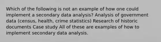 Which of the following is not an example of how one could implement a secondary data analysis? Analysis of government data (census, health, crime statistics) Research of historic documents Case study All of these are examples of how to implement secondary data analysis.