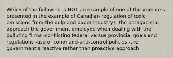 Which of the following is NOT an example of one of the problems presented in the example of Canadian regulation of toxic emissions from the pulp and paper industry? -the antagonistic approach the government employed when dealing with the polluting firms -conflicting federal versus provincial goals and regulations -use of command-and-control policies -the government's reactive rather than proactive approach