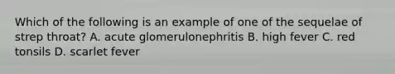 Which of the following is an example of one of the sequelae of strep throat? A. acute glomerulonephritis B. high fever C. red tonsils D. scarlet fever