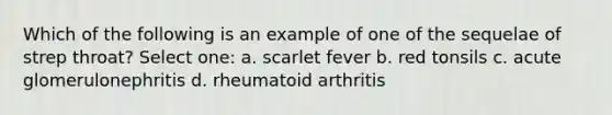 Which of the following is an example of one of the sequelae of strep throat? Select one: a. scarlet fever b. red tonsils c. acute glomerulonephritis d. rheumatoid arthritis