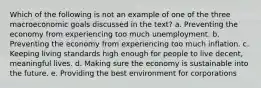 Which of the following is not an example of one of the three macroeconomic goals discussed in the text? a. Preventing the economy from experiencing too much unemployment. b. Preventing the economy from experiencing too much inflation. c. Keeping living standards high enough for people to live decent, meaningful lives. d. Making sure the economy is sustainable into the future. e. Providing the best environment for corporations