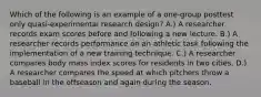 Which of the following is an example of a one-group posttest only quasi-experimental research design? A.) A researcher records exam scores before and following a new lecture. B.) A researcher records performance on an athletic task following the implementation of a new training technique. C.) A researcher compares body mass index scores for residents in two cities. D.) A researcher compares the speed at which pitchers throw a baseball in the offseason and again during the season.