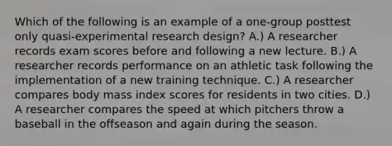 Which of the following is an example of a one-group posttest only quasi-experimental research design? A.) A researcher records exam scores before and following a new lecture. B.) A researcher records performance on an athletic task following the implementation of a new training technique. C.) A researcher compares body mass index scores for residents in two cities. D.) A researcher compares the speed at which pitchers throw a baseball in the offseason and again during the season.