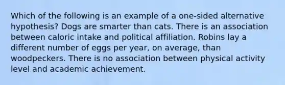 Which of the following is an example of a one-sided alternative hypothesis? Dogs are smarter than cats. There is an association between caloric intake and political affiliation. Robins lay a different number of eggs per year, on average, than woodpeckers. There is no association between physical activity level and academic achievement.