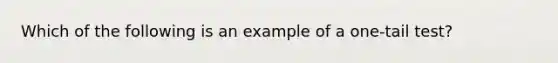 Which of the following is an example of a one-tail test?