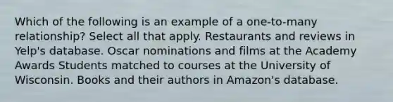 Which of the following is an example of a one-to-many relationship? Select all that apply. Restaurants and reviews in Yelp's database. Oscar nominations and films at the Academy Awards Students matched to courses at the University of Wisconsin. Books and their authors in Amazon's database.