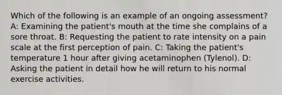 Which of the following is an example of an ongoing assessment? A: Examining the patient's mouth at the time she complains of a sore throat. B: Requesting the patient to rate intensity on a pain scale at the first perception of pain. C: Taking the patient's temperature 1 hour after giving acetaminophen (Tylenol). D: Asking the patient in detail how he will return to his normal exercise activities.