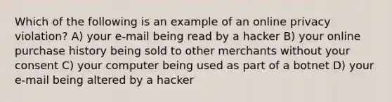 Which of the following is an example of an online privacy violation? A) your e-mail being read by a hacker B) your online purchase history being sold to other merchants without your consent C) your computer being used as part of a botnet D) your e-mail being altered by a hacker