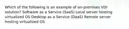 Which of the following is an example of on-premises VDI solution? Software as a Service (SaaS) Local server hosting virtualized OS Desktop as a Service (DaaS) Remote server hosting virtualized OS