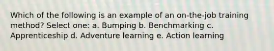 Which of the following is an example of an on-the-job training method? Select one: a. Bumping b. Benchmarking c. Apprenticeship d. Adventure learning e. Action learning