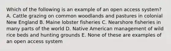 Which of the following is an example of an open access system? A. Cattle grazing on common woodlands and pastures in colonial New England B. Maine lobster fisheries C. Nearshore fisheries in many parts of the world D. Native American management of wild rice beds and hunting grounds E. None of these are examples of an open access system