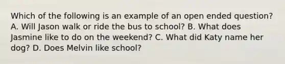 Which of the following is an example of an open ended question? A. Will Jason walk or ride the bus to school? B. What does Jasmine like to do on the weekend? C. What did Katy name her dog? D. Does Melvin like school?