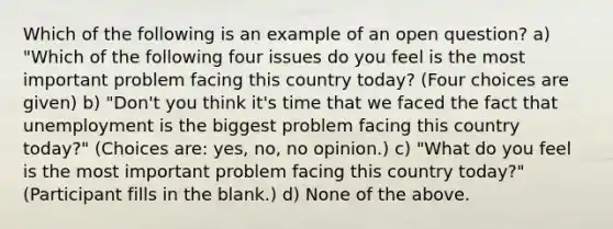 Which of the following is an example of an open question? a) "Which of the following four issues do you feel is the most important problem facing this country today? (Four choices are given) b) "Don't you think it's time that we faced the fact that unemployment is the biggest problem facing this country today?" (Choices are: yes, no, no opinion.) c) "What do you feel is the most important problem facing this country today?" (Participant fills in the blank.) d) None of the above.