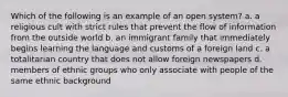 Which of the following is an example of an open system? a. a religious cult with strict rules that prevent the flow of information from the outside world b. an immigrant family that immediately begins learning the language and customs of a foreign land c. a totalitarian country that does not allow foreign newspapers d. members of ethnic groups who only associate with people of the same ethnic background