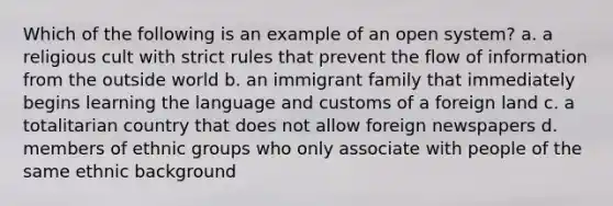 Which of the following is an example of an open system? a. a religious cult with strict rules that prevent the flow of information from the outside world b. an immigrant family that immediately begins learning the language and customs of a foreign land c. a totalitarian country that does not allow foreign newspapers d. members of ethnic groups who only associate with people of the same ethnic background