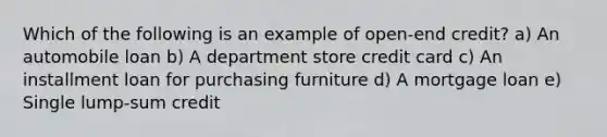 Which of the following is an example of open-end credit? a) An automobile loan b) A department store credit card c) An installment loan for purchasing furniture d) A mortgage loan e) Single lump-sum credit