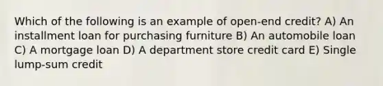 Which of the following is an example of open-end credit? A) An installment loan for purchasing furniture B) An automobile loan C) A mortgage loan D) A department store credit card E) Single lump-sum credit