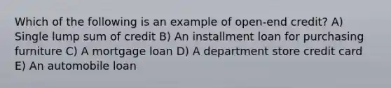 Which of the following is an example of open-end credit? A) Single lump sum of credit B) An installment loan for purchasing furniture C) A mortgage loan D) A department store credit card E) An automobile loan