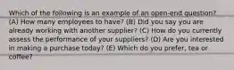 Which of the following is an example of an open-end question? (A) How many employees to have? (B) Did you say you are already working with another supplier? (C) How do you currently assess the performance of your suppliers? (D) Are you interested in making a purchase today? (E) Which do you prefer, tea or coffee?