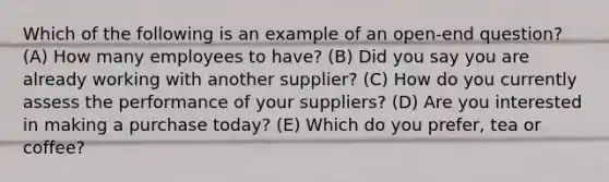 Which of the following is an example of an open-end question? (A) How many employees to have? (B) Did you say you are already working with another supplier? (C) How do you currently assess the performance of your suppliers? (D) Are you interested in making a purchase today? (E) Which do you prefer, tea or coffee?