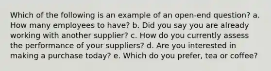 Which of the following is an example of an open-end question?​ a. ​How many employees to have? b. ​Did you say you are already working with another supplier? c. ​How do you currently assess the performance of your suppliers? d. ​Are you interested in making a purchase today? e. ​Which do you prefer, tea or coffee?