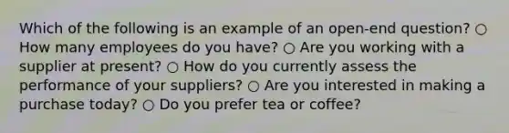 Which of the following is an example of an open-end question? ○ How many employees do you have? ○ Are you working with a supplier at present? ○ How do you currently assess the performance of your suppliers? ○ Are you interested in making a purchase today? ○ Do you prefer tea or coffee?