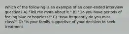 Which of the following is an example of an open-ended interview question? A) "Tell me more about it." B) "Do you have periods of feeling blue or hopeless?" C) "How frequently do you miss class?" D) "Is your family supportive of your decision to seek treatment