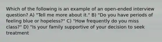 Which of the following is an example of an open-ended interview question? A) "Tell me more about it." B) "Do you have periods of feeling blue or hopeless?" C) "How frequently do you miss class?" D) "Is your family supportive of your decision to seek treatment