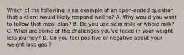 Which of the following is an example of an open-ended question that a client would likely respond well to? A. Why would you want to follow that meal plan? B. Do you use skim milk or whole milk? C. What are some of the challenges you've faced in your weight loss journey? D. Do you feel positive or negative about your weight loss goal?