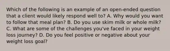 Which of the following is an example of an open-ended question that a client would likely respond well to? A. Why would you want to follow that meal plan? B. Do you use skim milk or whole milk? C. What are some of the challenges you've faced in your weight loss journey? D. Do you feel positive or negative about your weight loss goal?