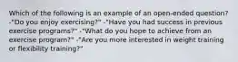 Which of the following is an example of an open-ended question? -"Do you enjoy exercising?" -"Have you had success in previous exercise programs?" -"What do you hope to achieve from an exercise program?" -"Are you more interested in weight training or flexibility training?"