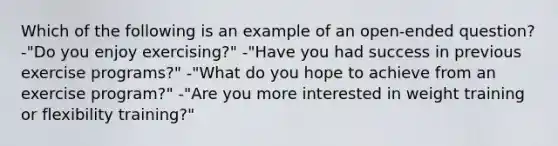 Which of the following is an example of an open-ended question? -"Do you enjoy exercising?" -"Have you had success in previous exercise programs?" -"What do you hope to achieve from an exercise program?" -"Are you more interested in weight training or flexibility training?"