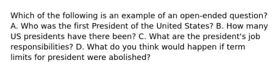 Which of the following is an example of an open-ended question? A. Who was the first President of the United States? B. How many US presidents have there been? C. What are the president's job responsibilities? D. What do you think would happen if term limits for president were abolished?