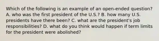 Which of the following is an example of an open-ended question? A. who was the first president of the U.S.? B. how many U.S. presidents have there been? C. what are the president's job responsibilities? D. what do you think would happen if term limits for the president were abolished?