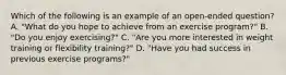 Which of the following is an example of an open-ended question? A. "What do you hope to achieve from an exercise program?" B. "Do you enjoy exercising?" C. "Are you more interested in weight training or flexibility training?" D. "Have you had success in previous exercise programs?"