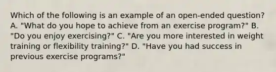 Which of the following is an example of an open-ended question? A. "What do you hope to achieve from an exercise program?" B. "Do you enjoy exercising?" C. "Are you more interested in weight training or flexibility training?" D. "Have you had success in previous exercise programs?"