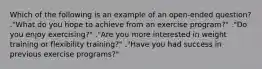 Which of the following is an example of an open-ended question? ."What do you hope to achieve from an exercise program?" ."Do you enjoy exercising?" ."Are you more interested in weight training or flexibility training?" ."Have you had success in previous exercise programs?"