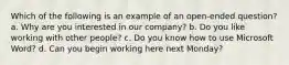 Which of the following is an example of an open-ended question? a. Why are you interested in our company? b. Do you like working with other people? c. Do you know how to use Microsoft Word? d. Can you begin working here next Monday?