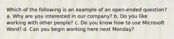 Which of the following is an example of an open-ended question? a. Why are you interested in our company? b. Do you like working with other people? c. Do you know how to use Microsoft Word? d. Can you begin working here next Monday?