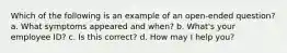 Which of the following is an example of an open-ended question? a. What symptoms appeared and when? b. What's your employee ID? c. Is this correct? d. How may I help you?