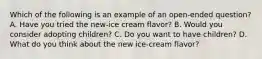 Which of the following is an example of an open-ended question? A. Have you tried the new-ice cream flavor? B. Would you consider adopting children? C. Do you want to have children? D. What do you think about the new ice-cream flavor?