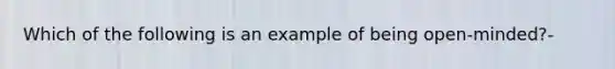 Which of the following is an example of being open-minded?-