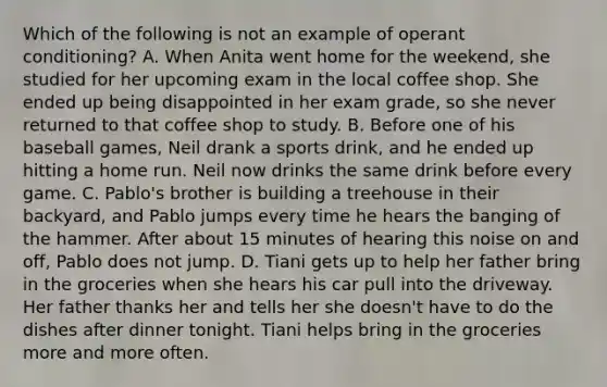 Which of the following is not an example of operant conditioning? A. When Anita went home for the weekend, she studied for her upcoming exam in the local coffee shop. She ended up being disappointed in her exam grade, so she never returned to that coffee shop to study. B. Before one of his baseball games, Neil drank a sports drink, and he ended up hitting a home run. Neil now drinks the same drink before every game. C. Pablo's brother is building a treehouse in their backyard, and Pablo jumps every time he hears the banging of the hammer. After about 15 minutes of hearing this noise on and off, Pablo does not jump. D. Tiani gets up to help her father bring in the groceries when she hears his car pull into the driveway. Her father thanks her and tells her she doesn't have to do the dishes after dinner tonight. Tiani helps bring in the groceries more and more often.