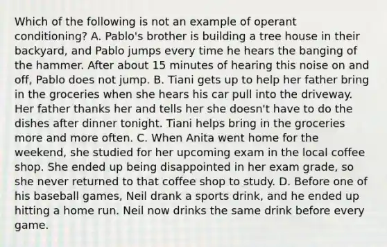 Which of the following is not an example of operant conditioning? A. Pablo's brother is building a tree house in their backyard, and Pablo jumps every time he hears the banging of the hammer. After about 15 minutes of hearing this noise on and off, Pablo does not jump. B. Tiani gets up to help her father bring in the groceries when she hears his car pull into the driveway. Her father thanks her and tells her she doesn't have to do the dishes after dinner tonight. Tiani helps bring in the groceries more and more often. C. When Anita went home for the weekend, she studied for her upcoming exam in the local coffee shop. She ended up being disappointed in her exam grade, so she never returned to that coffee shop to study. D. Before one of his baseball games, Neil drank a sports drink, and he ended up hitting a home run. Neil now drinks the same drink before every game.