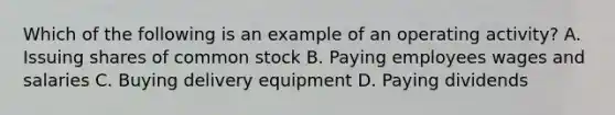 Which of the following is an example of an operating activity? A. Issuing shares of common stock B. Paying employees wages and salaries C. Buying delivery equipment D. Paying dividends