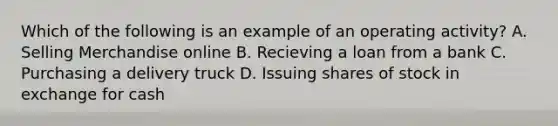 Which of the following is an example of an operating activity? A. Selling Merchandise online B. Recieving a loan from a bank C. Purchasing a delivery truck D. Issuing shares of stock in exchange for cash