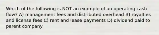 Which of the following is NOT an example of an operating cash flow? A) management fees and distributed overhead B) royalties and license fees C) rent and lease payments D) dividend paid to parent company